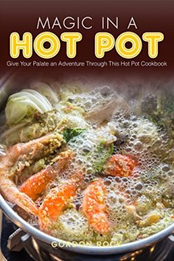 Magic in A Hot Pot: Give Your Palate an Adventure Through This Hot Pot Cookbook